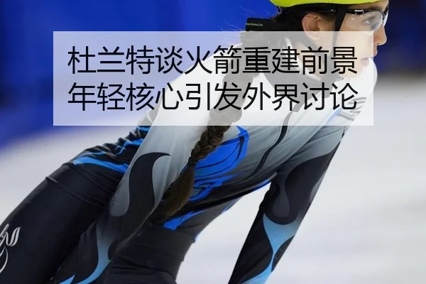 杜兰特谈火箭重建前景 年轻核心引发外界讨论